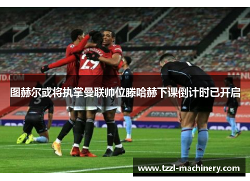 图赫尔或将执掌曼联帅位滕哈赫下课倒计时已开启