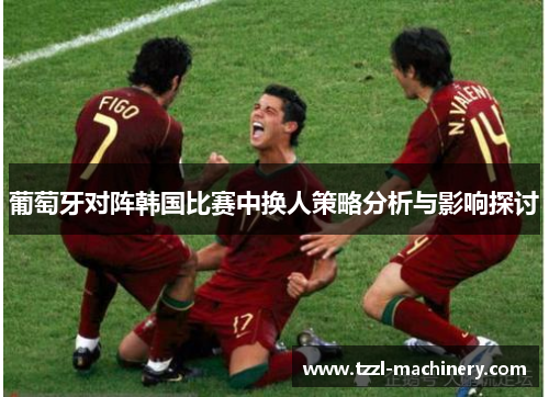 葡萄牙对阵韩国比赛中换人策略分析与影响探讨